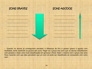 SONS GRAVES SONS AGUDOS 
• Quando os alunos já conseguirem perceber a diferença de fino e grosso (grave e agudo) com 
facilidade, tente subdividir os grupos dos sons. Pegar só o grupo dos sons que os alunos classificaram 
com grossos e fazer uma nova classificação em grossos e finos; fazer o mesmo com o grupo dos sons 
finos, fazendo com que eles percebam que um som só pode ser classificado se comparado com outro 
som. 
24 
 