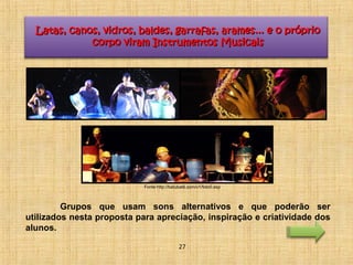 Latas, canos, vidros, baldes, garrafas, arames... ee oo pprróópprriioo 
ccoorrppoo vviirraamm IInnssttrruummeennttooss MMuussiiccaaiiss 
Fonte:http://batubatê.com/v1/foto0.asp 
Grupos que usam sons alternativos e que poderão ser 
utilizados nesta proposta para apreciação, inspiração e criatividade dos 
alunos. 
27 
 