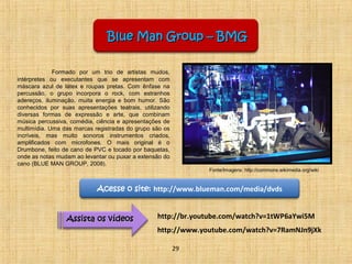 Blue MMaann GGrroouupp –– BBMMGG 
Formado por um trio de artistas mudos, 
intérpretes ou executantes que se apresentam com 
máscara azul de látex e roupas pretas. Com ênfase na 
percussão, o grupo incorpora o rock, com estranhos 
adereços, iluminação, muita energia e bom humor. São 
conhecidos por suas apresentações teatrais, utilizando 
diversas formas de expressão e arte, que combinam 
música percussiva, comédia, ciência e apresentações de 
multimídia. Uma das marcas registradas do grupo são os 
incríveis, mas muito sonoros instrumentos criados, 
amplificados com microfones. O mais original é o 
Drumbone, feito de cano de PVC e tocado por baquetas, 
onde as notas mudam ao levantar ou puxar a extensão do 
cano (BLUE MAN GROUP, 2008). 
Acesse o site: http://www.blueman.com/media/dvds 
AAssssiissttaa ooss vvííddeeooss http://br.youtube.com/watch?v=1tWP6aYwi5M 
http://www.youtube.com/watch?v=7RamNJn9jXk 
29 
Fonte/Imagens: http://commons.wikimedia.org/wiki 
 