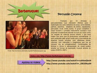 PPeerrccuussssããoo CCoorrppoorraall 
Formado por 14 ritmistas e 
percussionistas, que oferecem oficinas para a 
exploração dos sons extraídos do corpo, como batidas, 
palmas, assobios, estalares de dedos, sapateados, 
percussão vocal, entre outros. O grupo considera o 
corpo humano o primeiro instrumento musical e sua 
proposta é exatamente estudar os sons do corpo como 
um resgate da vivência sonora infantil, o que trará 
ordem aos sons que já produzimos normalmente. O 
som produzido pelo grupo conta com a convivência de 
diversos corpos sonoros, com diferentes ritmos, 
volumes, com intenções e imaginários que ora se 
chocam, ora se complementam. Combinações de 
timbres e ritmos à sobreposição de vozes podem 
ampliar as formas de expressão musical através do 
corpo (COSTA, 2007). 
BBaarrbbaattuuqquueess 
Visite o site: http://www.barbatuques.com.br/ 
AAssssiissttaa ooss vvííddeeooss 
http://www.youtube.com/watch?v=caXttmQlmi4 
http://www.youtube.com/watch?v=_E0EJLRkysM 
30 
Fonte: http://commons.wikimedia.org/wiki/File:Barbatuques1.jpg 
 