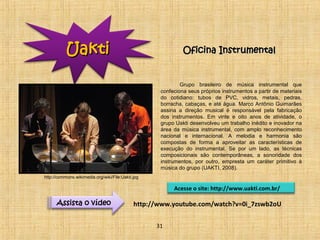 OOffiicciinnaa IInnssttrruummeennttaall 
Grupo brasileiro de música instrumental que 
confeciona seus próprios instrumentos a partir de materiais 
do cotidiano: tubos de PVC, vidros, metais, pedras, 
borracha, cabaças, e até água. Marco Antônio Guimarães 
assina a direção musical é responsável pela fabricação 
dos instrumentos. Em vinte e oito anos de atividade, o 
grupo Uakti desenvolveu um trabalho inédito e inovador na 
área da música instrumental, com amplo reconhecimento 
nacional e internacional. A melodia e harmonia são 
compostas de forma a aproveitar as características de 
execução do instrumental. Se por um lado, as técnicas 
composicionais são contemporâneas, a sonoridade dos 
instrumentos, por outro, empresta um caráter primitivo à 
música do grupo (UAKTI, 2008). 
Acesse o site: http://www.uakti.com.br/ 
http://www.youtube.com/watch?v=0i_7zswb2oU 
UUaakkttii 
Assista o vídeo 
31 
http://commons.wikimedia.org/wiki/File:Uakti.jpg 
 