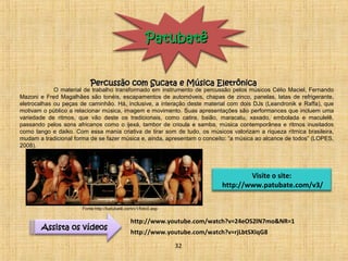 PPaattuubbaattêê 
PPeerrccuussssããoo ccoomm SSuuccaattaa ee MMúússiiccaa EElleettrrôônniiccaa 
O material de trabalho transformado em instrumento de percussão pelos músicos Célio Maciel, Fernando 
Mazoni e Fred Magalhães são tonéis, escapamentos de automóveis, chapas de zinco, panelas, latas de refrigerante, 
eletrocalhas ou peças de caminhão. Há, inclusive, a interação deste material com dois DJs (Leandronik e Raffa), que 
motivam o público a relacionar música, imagem e movimento. Suas apresentações são performances que incluem uma 
variedade de ritmos, que vão deste os tradicionais, como catira, baião, maracatu, xaxado, embolada e maculelê, 
passando pelos sons africanos como o ijexá, tambor de crioula e samba, música contemporânea e ritmos inusitados 
como tango e daiko. Com essa mania criativa de tirar som de tudo, os músicos valorizam a riqueza rítmica brasileira, 
mudam a tradicional forma de se fazer música e, ainda, apresentam o conceito: “a música ao alcance de todos” (LOPES, 
2008). 
Visite o site: 
http://www.patubate.com/v3/ 
http://www.youtube.com/watch?v=24eOS2lN7mo&NR=1 
http://www.youtube.AAssssiissttaa ooss vvííddeeooss com/watch?v=rjLbtSXIqG8 
32 
Fonte:http://batubatê.com/v1/foto0.asp 
 