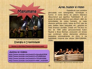 Espetáculo que combina 
percussão com coreografias, iluminação e 
humor. O nome deriva da palavra hebraica 
Meyumanut que significa “habilidade”. É um 
grupo de atores bailarinos que utilizam, além de 
sonoridades do corpo humano, os mais 
diversos artifícios como, tubos de PVC, pés de 
pato, baldes, latas, baquetas, etc., gerando os 
mais diversos acordes. Criado em Tel Aviv no 
ano de 1996 pelos percussionistas Eylon 
Nuphar e Boaz Berman, produzem um shows 
que combinam vários elementos artísticos 
baseados principalmente no ritmo e na 
habilidade corporal dos atores (MAYUMANA, 
2008). 
MMaayyuummaannaa 
Acesse o site:http://www.mayumana.com/ 
Assista os vídeos: 
http://www.youtube.com/watch?v=Xena0oAYfCM 
http://www.youtube.com/watch?v=ZTzHK8VQzls 
http://www.youtube.com/watch?v=75Yz0LFHAbk 
AArrttee,, hhuummoorr ee rriittmmoo 
Energia e Criatividade 
http://www.youtube.com/watch?v=WSF_mCGh3DY 
33 
Fonte: http://commons.wikimedia.org/wiki 
Fonte/Imagens: http://commons.wikimedia.org/wiki 
 