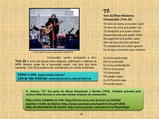 Compositor, cantor, arranjador e ator, 
Tom Zé é uma das figuras mais originais, polêmicas e criativas da 
MPB. Mesmo antes de a expressão existir, nos idos dos anos 
sessenta, Tom Zé já poderia ser considerado um artista multimídia. 
Visite o site: www.tomze.com.br/ 
Letras das músicas: www.letras.terra.com.br/tom-ze 
Tô 
Tom Zé/Élton Medeiros 
Composição: (Tom Zé) 
Tô bem de baixo prá poder subir 
Tô bem de cima prá poder cair 
Tô dividindo prá poder sobrar 
Desperdiçando prá poder faltar 
Devagarinho prá poder caber 
Bem de leve prá não perdoar 
Tô estudando prá saber ignorar 
Eu tô aqui comendo para vomitar 
Eu tô te explicando 
Prá te confundir 
Eu tô te confundindo 
Prá te esclarecer 
Tô iluminado 
Prá poder cegar 
Eu tô ficando cego 
Prá poder guiar... 
A música “Tô” faz parte do álbum Estudando o Samba (1976). Também gravada pela 
cantora Zélia Duncan é uma das muitas criações do compositor. 
Veja a letra completa no site: http://letras.terra.com.br/tom-ze/164918/ 
Assista o vídeo da música: http://www.youtube.com/watch?v=CtauEYrdWk 
Veja um depoimento do cantor: http://www.youtube.com/watch?v=sYfkqOz4Egw 
35 
Fonte: http://commons.wikimedia.org/wiki/File 
 