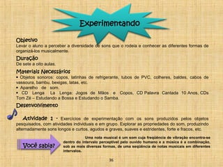Experimentando 
Objetivo 
Levar o aluno a perceber a diversidade de sons que o rodeia e conhecer as diferentes formas de 
organizá-los musicalmente. 
Duração 
De sete a oito aulas. 
Materiais Necessários 
• Objetos sonoros: copos, latinhas de refrigerante, tubos de PVC, colheres, baldes, cabos de 
vassoura, bambu, bexigas, latas, etc. 
• Aparelho de som. 
• CD Lenga La Lenga: Jogos de Mãos e Copos, CD Palavra Cantada 10 Anos, CDs 
Tom Zé – Estudando a Bossa e Estudando o Samba. 
Desenvolvimento 
Atividade 1 - Exercícios de experimentação com os sons produzidos pelos objetos 
pesquisados, com atividades individuais e em grupo. Explorar as propriedades do som, produzindo 
alternadamente sons longos e curtos, agudos e graves, suaves e estridentes, forte e fracos, etc. 
Uma nota musical é um som cuja freqüência de vibração encontra-se 
dentro do intervalo perceptível pelo ouvido humano e a música é a combinação, 
sob as mais diversas formas, de uma seqüência de notas musicais em diferentes 
intervalos. 
VVooccêê ssaabbiiaa?? 
36 
 