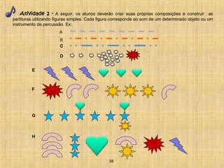 Atividade 2 - A seguir, os alunos deverão criar suas próprias composições e construir as 
partituras utilizando figuras simples. Cada figura corresponde ao som de um determinado objeto ou um 
instrumento de percussão. Ex: 
A 
B 
C 
E 
F 
G 
H 
D 
38 
 