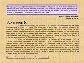 “Qualquer pessoa pode fazer música e se expressar através dela, desde que sejam oferecidas condições 
necessárias para sua prática. Quando afirmamos que qualquer pessoa pode desenvolver-se 
musicalmente, consideramos a necessidade de tornar acessível, às crianças e aos jovens, a atividade 
musical de forma ampla e democrática” (LOUREIRO 2004, p.66). 
Esta Proposta Pedagógica é resultado da pesquisa de atividades musicais para a 
implementação do projeto “Sons Alternativos na Educação Musical Escolar”. Oferece subsídios para 
reflexões, informações e sugestões que auxiliem os professores de arte da rede pública em suas 
aulas de música, possibilitando assim, experiências de aprendizagem musical aos alunos do ensino 
fundamental e médio. As atividades aqui sugeridas buscam apontar referências conceituais e 
metodológicas para sustentar a ação docente e trabalhar a música de uma forma flexível e 
prazerosa ao promover experiências sonoro-musicais inovadoras. 
Com um enfoque prático e reflexivo, o trabalho tem como objetivo principal 
construir alternativas metodológicas que articulam criação, experimentação, escuta e análise 
musical. Assim como na estrutura do projeto, as atividades deste caderno didático estão 
fundamentadas em três eixos norteadores: - Apreciação Musical – Execução Musical – Criação 
Musical. Espera-se que por meio de tais dinâmicas, ao transitar pelas experiências do fazer, do fruir 
e do investigar, seja proporcionado aos alunos situações que permitam com que eles conheçam e 
vivenciem novas possibilidades de se fazer música e assim, favoreça o desenvolvimento da 
observação, da percepção e da criatividade. 
[1] Professora da Rede Pública de Ensino do Estado do Paraná. e-mail: chiqueto@seed.pr.gov.br 
[2] Professora do Curso de Graduação em Música da UEM. e-mail: jaraldi@uem.br 
Márcia Rosane Chiqueto[1] 
Juciane Araldi [2] 
AApprreesseennttaaççããoo 
 