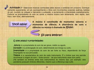 Atividade 3 - Selecionar músicas conhecidas pelos alunos e cantá-las em uníssono. Começar 
cantando suavemente, em pé, acompanhando o ritmo com movimentos corporais (palmas, batidas 
do pé), ouvindo os colegas e marcando a pulsação, e aumentando a intensidade gradativamente. 
Explorar as propriedades do som ao cantar a mesma música bem lentamente, bem rápido, bem 
fraco, bem forte, alternadamente. 
A música é constituída de momentos sonoros e 
momentos de silêncio. A alternância de sons e 
silêncios na música é chamada de Ritmo. 
Você sabia? 
Só para lembrar! 
O som possui 4 propriedades: 
Altura: é a propriedade do som de ser grave, médio ou agudo. 
Duração: é a prolongação do som, determinando se é longo ou curto. 
Intensidade: é a propriedade do som de ser forte ou fraco, dependendo da força 
empregada na sua percussão. 
Timbre: é a característica do som de cada instrumento. É o timbre que nos permite 
reconhecer a origem do som – fonte sonora - de que instrumento esse som partiu. 
(Há também os timbres entre dois instrumentos do mesmo tipo; por exemplo: dois 
pandeiros possuem timbres diferentes, mesmo que a diferença seja sutil). 
39 
 
