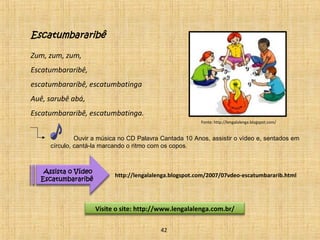 Escatumbararibê 
Zum, zum, zum, 
Escatumbararibê, 
escatumbararibê, escatumbatinga 
Auê, sarubê abá, 
Escatumbararibê, escatumbatinga. 
Ouvir a música no CD Palavra Cantada 10 Anos, assistir o vídeo e, sentados em 
círculo, cantá-la marcando o ritmo com os copos. 
Visite o site: http://www.lengalalenga.com.br/ 
Assista o Vídeo 
Escatumbararibê 
http://lengalalenga.blogspot.com/2007/07vdeo-escatumbararib.html 
42 
Fonte: http://lengalalenga.blogspot.com/ 
 