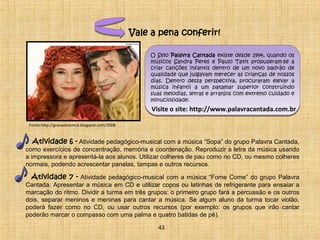 Vale a pena conferir! 
O Selo Palavra Cantada existe desde 1994, quando os 
músicos Sandra Peres e Paulo Tatit propuseram-se a 
criar canções infantis dentro de um novo padrão de 
qualidade que julgavam merecer as crianças de nossos 
dias. Dentro dessa perspectiva, procuraram elevar a 
música infantil a um patamar superior construindo 
suas melodias, letras e arranjos com extremo cuidado e 
minuciosidade. 
Visite o site: http://www.palavracantada.com.br 
Fonte:http://gravadoramcd.blogspot.com/2008 
Atividade 6 - Atividade pedagógico-musical com a música “Sopa” do grupo Palavra Cantada, 
como exercícios de concentração, memória e coordenação. Reproduzir a letra da música usando 
a impressora e apresentá-la aos alunos. Utilizar colheres de pau como no CD, ou mesmo colheres 
normais, podendo acrescentar panelas, tampas e outros recursos. 
Atividade 7 - Atividade pedagógico-musical com a música “Fome Come” do grupo Palavra 
Cantada. Apresentar a música em CD e utilizar copos ou latinhas de refrigerante para ensaiar a 
marcação do ritmo. Dividir a turma em três grupos: o primeiro grupo fará a percussão e os outros 
dois, separar meninos e meninas para cantar a música. Se algum aluno da turma tocar violão, 
poderá fazer como no CD, ou usar outros recursos (por exemplo: os grupos que irão cantar 
poderão marcar o compasso com uma palma e quatro batidas de pé). 
43 
 