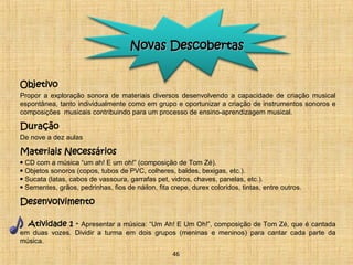 NNoovvaass DDeessccoobbeerrttaass 
Objetivo 
Propor a exploração sonora de materiais diversos desenvolvendo a capacidade de criação musical 
espontânea, tanto individualmente como em grupo e oportunizar a criação de instrumentos sonoros e 
composições musicais contribuindo para um processo de ensino-aprendizagem musical. 
Duração 
De nove a dez aulas 
Materiais Necessários 
• CD com a música “um ah! E um oh!” (composição de Tom Zé). 
• Objetos sonoros (copos, tubos de PVC, colheres, baldes, bexigas, etc.). 
• Sucata (latas, cabos de vassoura, garrafas pet, vidros, chaves, panelas, etc.). 
• Sementes, grãos, pedrinhas, fios de náilon, fita crepe, durex coloridos, tintas, entre outros. 
Desenvolvimento 
Atividade 1 - Apresentar a música: “Um Ah! E Um Oh!”, composição de Tom Zé, que é cantada 
em duas vozes. Dividir a turma em dois grupos (meninas e meninos) para cantar cada parte da 
música. 
46 
 
