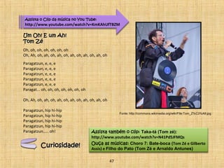 Assista o Clip da música no You Tube: 
http://www.youtube.com/watch?v=KmKAhUfTBZM 
UUmm OOhh!! EE uumm AAhh!! 
TToomm ZZéé 
Oh, oh, oh, oh, oh, oh, oh 
Oh, Ah, oh, ah, oh, ah, oh, ah, oh, ah, oh, ah, oh 
Paragatzun, e, e, e 
Paragatzun, e, e, e 
Paragatzun, e, e, e 
Paragatzun, e, e, e 
Paragatzun, e, e, e 
Paragat... oh, oh, oh, oh, oh, oh, oh 
Oh, Ah, oh, ah, oh, ah, oh, ah, oh, ah, oh, ah, oh 
Paragatzun, hip hi-hip 
Paragatzun, hip hi-hip 
Paragatzun, hip hi-hip 
Paragatzun, hip hi-hip 
Paragatzun..... oh! Assista também o clip: Taka-tá (Tom zé): 
http://www.youtube.com/watch?v=N41Pd5JFMQs 
Ouça as músicas: Choro 7: Bate-boca (Tom Zé e Gilberto 
Assis) e Filho do Pato (Tom Zé e Arnaldo Antunes) 
CCuurriioossiiddaaddee!! 
47 
Fonte: http://commons.wikimedia.org/wiki/File:Tom_Z%C3%A9.jpg 
 