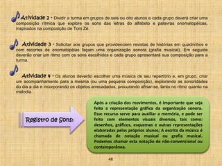 Atividade 2 - Dividir a turma em grupos de seis ou oito alunos e cada grupo deverá criar uma 
composição rítmica que explore os sons das letras do alfabeto e palavras onomatopéicas, 
inspirados na composição de Tom Zé. 
Atividade 3 - Solicitar aos grupos que providenciem revistas de histórias em quadrinhos e 
com recortes de onomatopéias façam uma organização sonora (grafia musical). Em seguida 
deverão criar um ritmo com os sons escolhidos e cada grupo apresentará sua composição para a 
turma. 
Atividade 4 - Os alunos deverão escolher uma música de seu repertório e, em grupo, criar 
um acompanhamento para a mesma (ou uma pequena composição), explorando as sonoridades 
do dia a dia e incorporando os objetos arrecadados, procurando afinar-se, tanto no ritmo quanto na 
melodia. 
Registro de Sons: 
Após a criação dos movimentos, é importante que seja 
feito a representação gráfica da organização sonora. 
Esse recurso serve para auxiliar a memória, e pode ser 
feito com elementos visuais diversos, tais como: 
desenhos, gráficos, esquemas e outras representações 
elaboradas pelos próprios alunos; A escrita da música é 
chamada de notação musical ou grafia musical. 
Podemos chamar esta notação de não-convencional ou 
contemporânea. 
48 
 