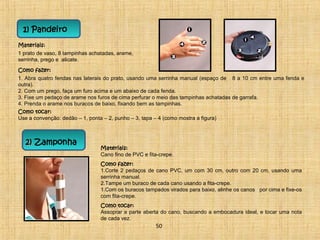 Como fazer: 
1. Abra quatro fendas nas laterais do prato, usando uma serrinha manual (espaço de 8 a 10 cm entre uma fenda e 
outra). 
2. Com um prego, faça um furo acima e um abaixo de cada fenda. 
3. Fixe um pedaço de arame nos furos de cima perfurar o meio das tampinhas achatadas de garrafa. 
4. Prenda o arame nos buracos de baixo, fixando bem as tampinhas. 
Como tocar: 
Use a convenção: dedão – 1, ponta – 2, punho – 3, tapa – 4 (como mostra a figura) 
22)) Zamponha 
Materiais: 
Cano fino de PVC e fita-crepe. 
Como fazer: 
1.Corte 2 pedaços de cano PVC, um com 30 cm, outro com 20 cm, usando uma 
serrinha manual. 
2.Tampe um buraco de cada cano usando a fita-crepe. 
1.Com os buracos tampados virados para baixo, alinhe os canos por cima e fixe-os 
com fita-crepe. 
Como tocar: 
Assoprar a parte aberta do cano, buscando a embocadura ideal, e tocar uma nota 
de cada vez. 
50 
1) Pandeiro 
Materiais: 
1 prato de vaso, 8 tampinhas achatadas, arame, 
serrinha, prego e alicate. 
 