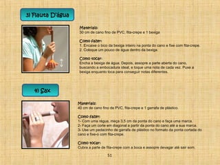 3) Flauta D’água 
Materiais: 
30 cm de cano fino de PVC, fita-crepe e 1 bexiga 
Como fazer: 
1. Encaixe o bico da bexiga inteiro na ponta do cano e fixe com fita-crepe. 
2. Coloque um pouco de água dentro da bexiga. 
Como tocar: 
Encha a bexiga de água. Depois, assopre a parte aberta do cano, 
buscando a embocadura ideal, e toque uma nota de cada vez. Puxe a 
bexiga enquanto toca para conseguir notas diferentes. 
4) Sax 
Materiais: 
40 cm de cano fino de PVC, fita-crepe e 1 garrafa de plástico. 
Como fazer: 
1- Com uma régua, meça 3,5 cm da ponta do cano e faça uma marca. 
2- Faça um corte em diagonal a partir da ponta do cano até a sua marca. 
3- Use um pedacinho de garrafa de plástico no formato da ponta cortada do 
cano e fixe-o com fita-crepe. 
Como tocar: 
Cubra a parte de fita-crepe com a boca e assopre devagar até sair som. 
51 
 