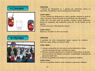 7) Chocalho 
Materiais: 
1 latinha de refrigerante ou 1 garrafa pet, pedrinhas, lacres ou 
sementes, fita adesiva e durex colorido para ornamentar. 
Como fazer: 
1.Lave a latinha de refrigerante ou corte a garrafa, retirando a parte do 
meio e encaixe o fundo na parte de cima fixando com fita adesiva. 
2.Pelo furo (ou pela boca da garrafa), coloque muitas pedrinhas, 
lacres ou sementes, até preencher cerca de 1/3 da latinha ou da 
garrafa. 
3.Tape o furo com a fita adesiva e decore. 
Como tocar: 
Balance o chocalho no ritmo da música. 
8) Marimba Materiais: 
8 garrafas de vidro transparente iguais, suporte de madeira, 
barbante, água, anilina e vareta de metal. 
Como fazer: 
1. Coloque as garrafas em linha reta e encha totalmente a oitava 
garrafa (da esquerda para a direita) com água. 
2. Percuta a primeira garrafa com a vareta de metal e afine as demais 
com o auxílio de um teclado, colocando a quantidade necessária de 
água para cada nota. 
3. Amarre as garrafas com barbante no suporte de madeira. 
Como tocar: 
Percutir as garrafas obtendo notas variadas e pequenas melodias. 
53 
 