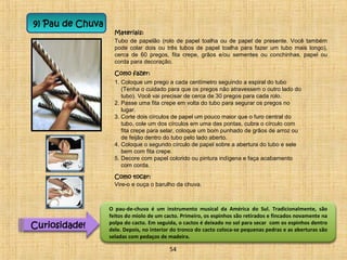 9) Pau de Chuva 
Materiais: 
Tubo de papelão (rolo de papel toalha ou de papel de presente. Você também 
pode colar dois ou três tubos de papel toalha para fazer um tubo mais longo), 
cerca de 60 pregos, fita crepe, grãos e/ou sementes ou conchinhas, papel ou 
corda para decoração. 
Como fazer: 
1. Coloque um prego a cada centímetro seguindo a espiral do tubo 
(Tenha o cuidado para que os pregos não atravessem o outro lado do 
tubo). Você vai precisar de cerca de 30 pregos para cada rolo. 
2. Passe uma fita crepe em volta do tubo para segurar os pregos no 
lugar. 
3. Corte dois círculos de papel um pouco maior que o furo central do 
tubo, cole um dos círculos em uma das pontas, cubra o círculo com 
fita crepe para selar, coloque um bom punhado de grãos de arroz ou 
de feijão dentro do tubo pelo lado aberto. 
4. Coloque o segundo círculo de papel sobre a abertura do tubo e sele 
bem com fita crepe. 
5. Decore com papel colorido ou pintura indígena e faça acabamento 
com corda. 
Como tocar: 
Vire-o e ouça o barulho da chuva. 
Curiosidade! 
O pau-de-chuva é um instrumento musical da América do Sul. Tradicionalmente, são 
feitos do miolo de um cacto. Primeiro, os espinhos são retirados e fincados novamente na 
polpa do cacto. Em seguida, o cactos é deixado no sol para secar com os espinhos dentro 
dele. Depois, no interior do tronco do cacto coloca-se pequenas pedras e as aberturas são 
seladas com pedaços de madeira. 
54 
 