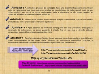 Atividade 6 - Ao final do processo de confecção, fazer uma experimentação com sons. Reunir 
todos os instrumentos para ouvir cada um e analisar as características de cada material: quais os que 
podem produzir sons curtos ou longos, quais podem variar a intensidade, se são graves, agudos, se 
podem ser afinados, se produzem apenas ruídos, etc. 
Atividade 7 - Produzir sons, primeiro individualmente e depois coletivamente, com os instrumentos 
produzidos ou com o próprio corpo, marcando a pulsação. 
Atividade 8 - Após observar os resultados conseguidos em suas pesquisas, execuções e 
construção de instrumentos, os alunos passarão à criação final de sua obra e deverão elaborar 
composições coreográficas originais explorando o ritmo. 
Atividade 9 - Escolher músicas conhecidas de seu repertório ou cantigas populares e cantá-las em 
grupo, acompanhadas de percussão criada, utilizando os instrumentos construídos. Incentivar a 
improvisação de melodias utilizando os instrumentos, organizando uma banda rítmica. 
Vídeos de Instrumentos 
Alternativos no You Tube 
http://www.youtube.com/watch?v=2z-ilo6gfjg 
http://www.youtube.com/watch?v=gyvJChWgIro 
http://www.youtube.com/watch?v=fMvr3SyTVtI 
Veja que Instrumento Fantástico! 
Pipe Dreams: http://www.youtube.com/watch?v=OZq8HmNEPDM 
fantastic instrument: http://www.youtube.com/watch?v=yKAoK9EOnFw 
55 
 