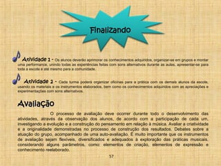 Finalizando 
Atividade 1 - Os alunos deverão aprimorar os conhecimentos adquiridos, organizar-se em grupos e montar 
uma performance, unindo todas as experiências feitas com sons alternativos durante as aulas, apresentar-se para 
toda a escola e até mesmo para a comunidade. 
Atividade 2 - Cada turma poderá organizar oficinas para a prática com os demais alunos da escola, 
usando os materiais e os instrumentos elaborados, bem como os conhecimentos adquiridos com as apreciações e 
experimentações com sons alternativos. 
AAvvaalliiaaççããoo 
O processo de avaliação deve ocorrer durante todo o desenvolvimento das 
atividades, através da observação dos alunos, de acordo com a participação de cada um, 
investigando a evolução e a construção do pensamento em relação à música. Avaliar a criatividade 
e a originalidade demonstradas no processo de construção dos resultados. Debates sobre a 
atuação do grupo, acompanhado de uma auto-avaliação. É muito importante que os instrumentos 
de avaliação sejam flexíveis, diversificados e adequados à exploração das práticas musicais, 
considerando alguns parâmetros, como: elementos de criação, elementos de expressão e 
conhecimento reelaborado. 
57 
 