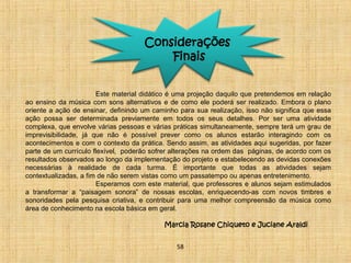 Considerações 
Finais 
Este material didático é uma projeção daquilo que pretendemos em relação 
ao ensino da música com sons alternativos e de como ele poderá ser realizado. Embora o plano 
oriente a ação de ensinar, definindo um caminho para sua realização, isso não significa que essa 
ação possa ser determinada previamente em todos os seus detalhes. Por ser uma atividade 
complexa, que envolve várias pessoas e várias práticas simultaneamente, sempre terá um grau de 
imprevisibilidade, já que não é possível prever como os alunos estarão interagindo com os 
acontecimentos e com o contexto da prática. Sendo assim, as atividades aqui sugeridas, por fazer 
parte de um currículo flexível, poderão sofrer alterações na ordem das páginas, de acordo com os 
resultados observados ao longo da implementação do projeto e estabelecendo as devidas conexões 
necessárias à realidade de cada turma. É importante que todas as atividades sejam 
contextualizadas, a fim de não serem vistas como um passatempo ou apenas entretenimento. 
Esperamos com este material, que professores e alunos sejam estimulados 
a transformar a “paisagem sonora” de nossas escolas, enriquecendo-as com novos timbres e 
sonoridades pela pesquisa criativa, e contribuir para uma melhor compreensão da música como 
área de conhecimento na escola básica em geral. 
Marcia Rosane Chiqueto e Juciane Araldi 
58 
 
