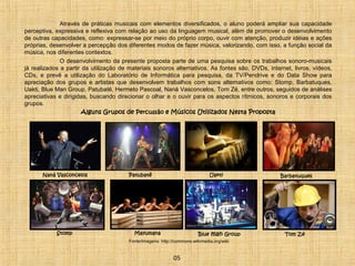 Através de práticas musicais com elementos diversificados, o aluno poderá ampliar sua capacidade 
perceptiva, expressiva e reflexiva com relação ao uso da linguagem musical, além de promover o desenvolvimento 
de outras capacidades, como: expressar-se por meio do próprio corpo, ouvir com atenção, produzir idéias e ações 
próprias, desenvolver a percepção dos diferentes modos de fazer música, valorizando, com isso, a função social da 
música, nos diferentes contextos. 
O desenvolvimento da presente proposta parte de uma pesquisa sobre os trabalhos sonoro-musicais 
já realizados a partir da utilização de materiais sonoros alternativos. As fontes são, DVDs, internet, livros, vídeos, 
CDs, e prevê a utilização do Laboratório de Informática para pesquisa, da TV/Pendrive e do Data Show para 
apreciação dos grupos e artistas que desenvolvem trabalhos com sons alternativos como: Stomp, Barbatuques, 
Uakti, Blue Man Group, Patubatê, Hermeto Pascoal, Naná Vasconcelos, Tom Zé, entre outros, seguidos de análises 
apreciativas e dirigidas, buscando direcionar o olhar e o ouvir para os aspectos rítmicos, sonoros e corporais dos 
grupos. 
Alguns Grupos de Percussão e Músicos Utilizados Nesta Proposta 
Naná Vasconcelos Patubatê 
Mayumana 
Barbatuques 
Stomp Blue man Group Tom Zé 
05 
Uakti 
Fonte/Imagens: http://commons.wikimedia.org/wiki 
 