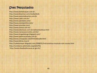 SSiitteess PPeessqquuiissaaddooss:: 
http://www.barbatuques.com.br 
http://www.blueman.com/media/dvds 
http://www.palaciodasartes.com.br 
http://www.uakti.com.br/ 
http://www.patubate.com/ 
http://www.stomponline.com/ 
http://www.youtube.com/ 
http://www.tomze.com.br/ 
http://www.edumusic.com.br/cantoarte/dicas.html 
http://www.nanavasconcelos.com.br/ 
http://www.lengalalenga.blogspot.com/ 
http://www.palavracantada.com.br 
http://www.crosspulse.com/html/aboutkt.html 
http://www.letras.mus.br 
http.//cybelemeyer.blogspot.com/2008/01/instrumentos-musicais-com-sucata.html 
http://commons.wikimedia.org/wiki/File 
http://www.diaadiaeducacao.pr.gov.br/ 
60 
