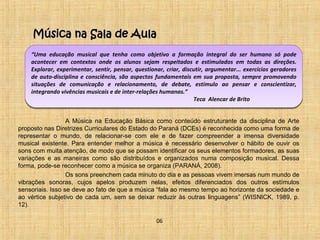 Música nnaa SSaallaa ddee AAuullaa 
“Uma educação musical que tenha como objetivo a formação integral do ser humano só pode 
acontecer em contextos onde os alunos sejam respeitados e estimulados em todas as direções. 
Explorar, experimentar, sentir, pensar, questionar, criar, discutir, argumentar... exercícios geradores 
de auto-disciplina e consciência, são aspectos fundamentais em sua proposta, sempre promovendo 
situações de comunicação e relacionamento, de debate, estímulo ao pensar e conscientizar, 
integrando vivências musicais e de inter-relações humanas.” 
Teca Alencar de Brito 
A Música na Educação Básica como conteúdo estruturante da disciplina de Arte 
proposto nas Diretrizes Curriculares do Estado do Paraná (DCEs) é reconhecida como uma forma de 
representar o mundo, de relacionar-se com ele e de fazer compreender a imensa diversidade 
musical existente. Para entender melhor a música é necessário desenvolver o hábito de ouvir os 
sons com muita atenção, de modo que se possam identificar os seus elementos formadores, as suas 
variações e as maneiras como são distribuídos e organizados numa composição musical. Dessa 
forma, pode-se reconhecer como a música se organiza (PARANÁ, 2008). 
Os sons preenchem cada minuto do dia e as pessoas vivem imersas num mundo de 
vibrações sonoras, cujos apelos produzem nelas, efeitos diferenciados dos outros estímulos 
sensoriais. Isso se deve ao fato de que a música “fala ao mesmo tempo ao horizonte da sociedade e 
ao vértice subjetivo de cada um, sem se deixar reduzir às outras linguagens” (WISNICK, 1989, p. 
12). 
06 
 