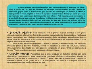 O uso criativo de materiais alternativos para a realização musical, analisado em vídeos, 
DVDs e escutas de CDs, deve ser colocado em discussão e estudo durante as aulas. Devem ser 
enfocados grupos como o Barbatuques que, através de combinações de timbres e ritmos à 
sobreposição de vozes, ampliam as formas de expressão musical através do corpo; o Uakti, que serve 
de inspiração para a construção de instrumentos com tubos de PVC, madeira, vidro; shows como o 
grupo inglês Stomp, que parte de situações do cotidiano para criar números musicais com baldes, 
panelas, jornais, isqueiros, bolas, etc.; os americanos do Blue Man Group, que utilizam o PVC de 
forma diferente do Uakti, inserindo seus instrumentos em show performáticos; o grupo Patubatê 
que mistura a percussão feita sucata e a música eletrônica, entre outros. 
• Execução Musical: Será realizada com a prática musical individual e em grupo, 
utlizando materiais alternativos, formando conceitos musicais através da aquisição de habilidades 
com o manuseio do som criado com diversos aparatos. Serão trabalhadas as qualidades do som: 
Altura, duração, intensidade e timbre que serão abordadas durante as experimentações com os 
objetos e instrumentos alternativos. 
Com o auxílio de Wisnik (1989) em “O Som e o Sentido”, e Murray Schafer, em “O Ouvido 
Pensante” (1991) e de outros materiais, deverá ser trabalhado o sentido de som, ruído, silêncio, 
ritmo, rudimentos de notação, etc., para posterior composição em grupo. O CD que acompanha o 
livro de Wisnik servirá como um dos guias para este aprendizado. 
• Criação Musical: Possibilitará que o aluno produza um trabalho artístico com sons 
alternativos, desenvolvendo suas capacidades cognitivas, afetivas e psicomotoras através de 
combinações de sons e movimentos corporais. O aluno deverá experimentar esse processo de 
maneira individual ou em grupo, de modo a se expressar pela música, com objetos sonoros e 
instrumentos musicais confeccionados por eles. 
08 
 