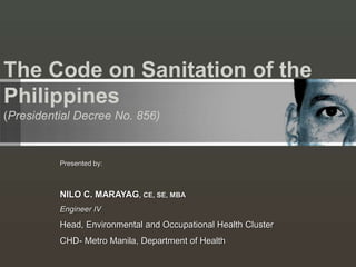 The Code on Sanitation of the
Philippines
(Presidential Decree No. 856)
Presented by:
NILO C. MARAYAG, CE, SE, MBA
Engineer IV
Head, Environmental and Occupational Health Cluster
CHD- Metro Manila, Department of Health
 