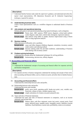 - 4 -
Copyright(c) Information-technology Promotion Agency, Japan. All rights reserved 2012
[Description]
 Understand familiar business tasks under the supervisor’s guidance, and understand and utilize the
typical visual representations, OR (Operations Research) and IE (Industrial Engineering)
techniques, required for analysis.
(1) Understanding business tasks
Utilize visual representations such as a workflow diagram to understand details of business
tasks.
(2) Job analysis and operational planning
Perform job analysis and operational planning using typical techniques, such as diagrams.
Sample terms Pareto chart, ABC analysis, PERT (arrow diagram), critical path method,
scatter diagram, radar chart, control chart, histogram, regression analysis
Sample usage data analysis using tables or graphs, business improvement using a Pareto
chart or using regression analysis
(3) Decision making
Make decisions to efficiently solve a problem.
Sample terms cause and effect diagram (fishbone diagram), simulation, inventory control,
credit control, and ordering method
Sample usage decision making under the provided conditions, understanding of business
tasks dealing with inventory control
(4) Problem-solving techniques
Understand the concepts about the fundamental techniques for solving problems.
Sample terms brainstorming, decision tree, affinity diagram
3. Accounting and financial affairs
[Goal]
 Understand the fundamental concepts of accounting and financial affairs for corporate activities
and business management.
[Description]
 For corporate activities or business management, understand the meanings and concepts of basic terms
about accounting and financial affairs, such as a break-even point, and utilize them in familiar business
tasks.
(1) Accounting and financial affairs
Understand the relationship between sales and profits.
(a) Relationship between sales and profits
Understand the terms and concepts
Sample terms profit, gross profit, operating profit, break-even point, cost, variable cost,
fixed cost, volume of sales, variable expense ratio
Sample usage simple calculation of a break-even point and profit ratio
(b) Types and roles of financial statements
Understand the types and roles of financial statements in companies, such as an income
statement, and account titles.
Sample terms balance sheet, cash flow statement, assets (net assets, current assets, fixed
assets, deferred assets, tangible assets, intangible assets), liabilities (current
liabilities, fixed liabilities), current ratio, profitability, return on investment
 
