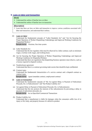 - 7 -
Copyright(c) Information-technology Promotion Agency, Japan. All rights reserved 2012
6. Laws on labor and transaction
[Goal]
 Understand the outline of familiar laws on labor.
 Understand the outline of familiar laws on transaction.
[Description]
 Learn that there are laws on labor and transaction to improve various conditions associated with
labor and transaction, and understand their outlines.
(1) Laws on labor
Understand the fundamental concepts of “Labor Standards Act” and “Act for Securing the
Proper Operation of Worker Dispatching Undertakings and Improved Working Conditions for
Dispatched Workers.”
Sample terms Flextime, free time system
(a) Labor Standards Act
Understand that the law regulates what must be observed in a labor contract, such as minimum
wages, overtime work wages, and working hours.
(b) Act for Securing the Proper Operation of Worker Dispatching Undertakings and Improved
Working Conditions for Dispatched Workers
Understand that there are regulations that dispatching business operators must observe, such as
a license required to dispatch workers.
(c) Nondisclosure agreement
Understand that there is a contract governing trade secrets that should be kept confidential.
(d) Contract types
Understand the fundamental characteristics of a service contract and a dispatch contract as
contract types.
Sample terms (quasi-)mandate contract, employment contract
(2) Laws on transaction
Understand the fundamental concepts of “the Act against Delay in Payment of Subcontract
Proceeds, Etc. to Subcontractors” and “the Product Liability Act”.
(a) Act against Delay in Payment of Subcontract Proceeds, Etc. to Subcontractors
Understand that this law protects the interests of the subcontractors by preventing a delay in
payment of subcontract proceeds, etc.
Sample terms Act on Specified Commercial Transactions
(b) Product Liability Act
Understand that a manufacturer is liable for damages when the consumers suffer loss of or
injury to life, body, and property because of a defective product.
 