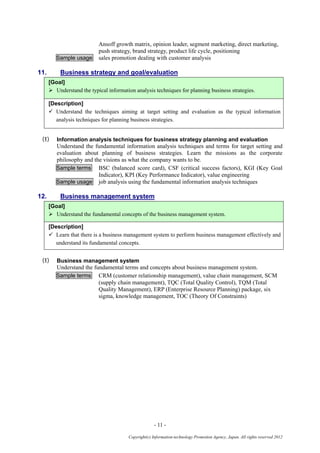 - 11 -
Copyright(c) Information-technology Promotion Agency, Japan. All rights reserved 2012
Ansoff growth matrix, opinion leader, segment marketing, direct marketing,
push strategy, brand strategy, product life cycle, positioning
Sample usage sales promotion dealing with customer analysis
11. Business strategy and goal/evaluation
[Goal]
 Understand the typical information analysis techniques for planning business strategies.
[Description]
 Understand the techniques aiming at target setting and evaluation as the typical information
analysis techniques for planning business strategies.
(1) Information analysis techniques for business strategy planning and evaluation
Understand the fundamental information analysis techniques and terms for target setting and
evaluation about planning of business strategies. Learn the missions as the corporate
philosophy and the visions as what the company wants to be.
Sample terms BSC (balanced score card), CSF (critical success factors), KGI (Key Goal
Indicator), KPI (Key Performance Indicator), value engineering
Sample usage job analysis using the fundamental information analysis techniques
12. Business management system
[Goal]
 Understand the fundamental concepts of the business management system.
[Description]
 Learn that there is a business management system to perform business management effectively and
understand its fundamental concepts.
(1) Business management system
Understand the fundamental terms and concepts about business management system.
Sample terms CRM (customer relationship management), value chain management, SCM
(supply chain management), TQC (Total Quality Control), TQM (Total
Quality Management), ERP (Enterprise Resource Planning) package, six
sigma, knowledge management, TOC (Theory Of Constraints)
 