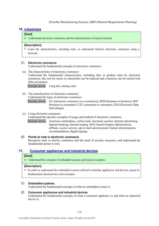 - 14 -
Copyright(c) Information-technology Promotion Agency, Japan. All rights reserved 2012
(Flexible Manufacturing System), MRP (Material Requirements Planning)
16. e-business
[Goal]
 Understand electronic commerce and the characteristics of typical systems.
[Description]
 Learn the characteristics, including risks, to understand familiar electronic commerce using a
network.
(1) Electronic commerce
Understand the fundamental concepts of electronic commerce.
(a) The characteristics of electronic commerce
Understand the fundamental characteristics, including that, in product sales by electronic
commerce, the cost for stores or salesclerks can be reduced and a business can be started with
little investment.
Sample terms Long tail, catalog sales
(b) The classifications of electronic commerce
Understand the types of electronic commerce.
Sample terms EC (electronic commerce or e-commerce), B2B (business to business), B2C
(business to consumer), C2C (consumer to consumer), EDI (Electronic Data
Interchange)
(c) Using electronic commerce
Understand the specific examples of usage and method of electronic commerce.
Sample terms electronic marketplace, online mall, electronic auction, Internet advertising,
Internet banking, Internet trading, SEO (Search Engine Optimization),
affiliate, escrow service, opt-in mail advertisement, banner advertisement,
recommendation, digital signage
(2) Points to note in electronic commerce
Recognize risks in electric commerce and the need of security measures, and understand the
fundamental points to note.
17. Consumer appliances and industrial devices
[Goal]
 Understand the concepts of embedded systems and typical examples.
[Description]
 In order to understand the embedded systems utilized in familiar appliances and devices, grasp its
fundamental characteristics and examples.
(1) Embedded systems
Understand the fundamental concepts of what an embedded system is.
(2) Consumer appliances and industrial devices
Understand the fundamental concepts of what a consumer appliance is and what an industrial
device is.
 