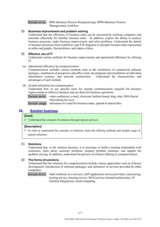 - 17 -
Copyright(c) Information-technology Promotion Agency, Japan. All rights reserved 2012
Sample terms BPR (Business Process Reengineering), BPM (Business Process
Management), workflow
(2) Business improvement and problem solving
Understand that the efficiency of business tasks can be increased by utilizing computers and
networks efficiently for familiar business tasks. In addition, acquire the ability to analyze
business processes, make business improvement, and solve problems. Understand the details
of business processes from workflows and E-R diagrams to interpret business data represented
in tables and graphs, find problems, and improve them.
(3) Effective use of IT
Understand various methods for business improvement and operational efficiency by utilizing
IT.
(a) Operational efficiency by computerization
Computerization includes various methods such as the installation of commercial software
packages, installation of groupware and office tools, development and installation of individual
information systems, and network construction. Understand the characteristics and
advantages of each method.
(b) System utilization for communication
Understand how to use specific tools for smooth communication required for business
improvement or effective business and use them for business operations.
Sample terms video conference, e-mail, electronic bulletin board, blog, chat, SNS (Social
Networking Service)
Sample usage utilization of e-mail for business tasks, upload of shared files
20. Solution business
[Goal]
 Understand the concepts of solutions through typical services.
[Description]
 In order to understand the concepts of solutions, learn the offering methods and sample usage of
typical solutions.
(1) Solutions
Understand that, in the solution business, it is necessary to build a trusting relationship with
customers, learn about customer problems, propose problem solutions, and support the
problem solving. In addition, understand the process of solution offering in computerization.
(2) The forms of solutions
Understand that the solutions for computerization include various approaches such as in-house
development, introduction of software packages, and utilization of services provided by other
companies.
Sample terms SaaS (software as a service), ASP (application service provider), outsourcing,
hosting service, housing service, SOA (service oriented architecture), SI
(System Integration), cloud computing
 