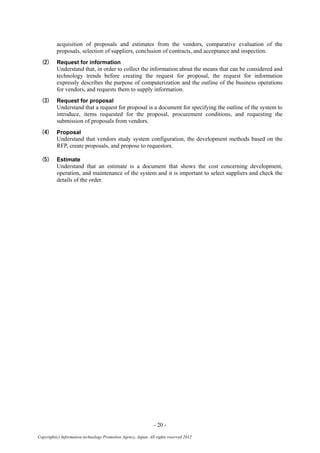 - 20 -
Copyright(c) Information-technology Promotion Agency, Japan. All rights reserved 2012
acquisition of proposals and estimates from the vendors, comparative evaluation of the
proposals, selection of suppliers, conclusion of contracts, and acceptance and inspection.
(2) Request for information
Understand that, in order to collect the information about the means that can be considered and
technology trends before creating the request for proposal, the request for information
expressly describes the purpose of computerization and the outline of the business operations
for vendors, and requests them to supply information.
(3) Request for proposal
Understand that a request for proposal is a document for specifying the outline of the system to
introduce, items requested for the proposal, procurement conditions, and requesting the
submission of proposals from vendors.
(4) Proposal
Understand that vendors study system configuration, the development methods based on the
RFP, create proposals, and propose to requestors.
(5) Estimate
Understand that an estimate is a document that shows the cost concerning development,
operation, and maintenance of the system and it is important to select suppliers and check the
details of the order.
 