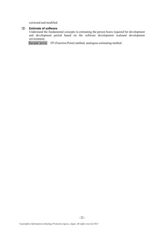 - 22 -
Copyright(c) Information-technology Promotion Agency, Japan. All rights reserved 2012
corrected and modified.
(2) Estimate of software
Understand the fundamental concepts in estimating the person hours required for development
and development period based on the software development scaleand development
environment.
Sample terms FP (Function Point) method, analogous estimating method
 