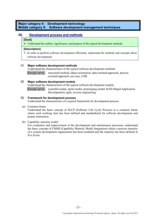 - 23 -
Copyright(c) Information-technology Promotion Agency, Japan. All rights reserved 2012
Major category 4: Development technology
Middle category 9: Software development management techniques
26. Development process and methods
[Goal]
 Understand the outline, significance, and purpose of the typical development methods.
[Description]
 In order to perform software development efficiently, understand the methods and concepts about
software development.
(1) Major software development methods
Understand the characteristics of the typical software development methods.
Sample terms structured method, object orientation, data oriented approach, process
oriented approach, use case, UML
(2) Major software development models
Understand the characteristics of the typical software development models.
Sample terms waterfall model, spiral model, prototyping model, RAD (Rapid Application
Development), agile, reverse engineering
(3) Framework for development process
Understand the characteristics of a typical framework for development process.
(a) Common frame
Understand the basic concept of SLCP (Software Life Cycle Process) as a common frame
where each working item has been defined and standardized for software development and
proper transaction.
(b) Capability maturity model
For evaluation and improvement of the development and maintenance processes, understand
the basic concept of CMMI (Capability Maturity Model Integration) where a process maturity
of a system development organization has been modeled and the maturity has been defined in
five levels.
 