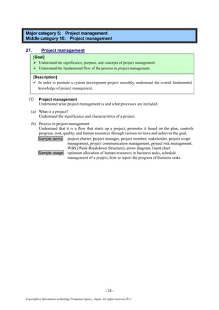 - 24 -
Copyright(c) Information-technology Promotion Agency, Japan. All rights reserved 2012
Major category 5: Project management
Middle category 10: Project management
27. Project management
[Goal]
 Understand the significance, purpose, and concepts of project management.
 Understand the fundamental flow of the process in project management.
[Description]
 In order to promote a system development project smoothly, understand the overall fundamental
knowledge of project management.
(1) Project management
Understand what project management is and what processes are included.
(a) What is a project?
Understand the significance and characteristics of a project.
(b) Process in project management
Understand that it is a flow that starts up a project, promotes it based on the plan, controls
progress, cost, quality, and human resources through various reviews and achieves the goal.
Sample terms project charter, project manager, project member, stakeholder, project scope
management, project communication management, project risk management,
WBS (Work Breakdown Structure), arrow diagram, Gantt chart
Sample usage optimum allocation of human resources in business tasks, schedule
management of a project, how to report the progress of business tasks
 
