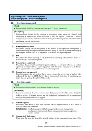 - 25 -
Copyright(c) Information-technology Promotion Agency, Japan. All rights reserved 2012
Major category 6: Service management
Middle category 11: Service management
28. Service management
[Goal]
 Understand the significance, purpose, and concepts of IT service management.
[Description]
 Understand that the activities for operating an information system stably and efficiently and
maintaining or improving the quality of service to users are required. Learn that IT service
management exists as the method of operations management for that purpose, and understand its
significance, purpose, and concepts.
(1) IT service management
Understand that IT service management is the method of the operations management to
increase efficiency of IT operation and enhance the quality of services including availability by
regarding the business tasks of IT department as IT service and organizing them.
(2) ITIL
Understand that there is a concept of ITIL (Information Technology Infrastructure Library) as a
framework of IT service management.
(3) Service level agreement
Understand that, in order to stipulate the quality and scope of service to offer and to perform
operations management based on the agreement with the service receiver, an SLA (Service
Level Agreement) is concluded for the IT service management.
(4) Service level management
In order to achieve the service level that is agreed between the service receiver and provider,
understand that there is SLM (Service Level Management) that aims at maintaining and
improving service level through the PDCA cycle.
29. Service support
[Goal]
 Understand related items, such as service desk, in service support.
[Description]
 In order to understand IT service operation, learn the fundamental role of the service desk (help
desk) in the core of service support, and the fundamental configuration of the management
functions (roles) included in service support.
(1) Service support
Understand what kinds of roles and functions service support consists of as a series of
activities about daily operations.
Sample terms incident management (fault management), problem management,
configuration management, change management, release management,
version control
(2) Service desk (help desk)
Understand that a service desk offers a single window to the inquiries from the users of the
 