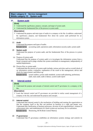 - 27 -
Copyright(c) Information-technology Promotion Agency, Japan. All rights reserved 2012
Major category 6: Service management
Middle category 12: System audit
31. System audit
[Goal]
 Understand the significance, purpose, concepts, and target of system audit.
 Understand the fundamental flow of the process in system audit.
[Description]
 Understand the purpose and main types of audits in a company or the like. In addition, understand
the significance, purpose, and fundamental flow about the system audit performed for an
information system.
(1) Audit
Understand the purpose and types of audits.
Sample terms accounting audit, operations audit, information security audit, system audit
(2) System audit
Understand the purpose of system audit, and the fundamental flow of the process in system
audit.
(a) Purpose of system audit
Understand that the purpose of system audit is to investigate the information system from a
broad viewpoint and to judge whether the system contributes to management, independently of
audited departments.
(b) Process flow in system audit
Understand that the process of system audit includes various activities such as overall check of
an information system, evaluation, explanation of the result to the management, advice and
check for improvement, and follow-up.
Sample terms system auditor, system audit standards, system audit planning, preliminary
audit, main audit, audit evidence, system audit report
32. Internal control
[Goal]
 Understand the purpose and concepts of internal control and IT governance in a company or the
like.
[Description]
 Learn that internal control and IT governance are provided to realize sound management of a
company or the like, and understand the purpose and concepts.
(1) Internal control
Understand that internal control is the mechanism of building and running the organization so
that the company itself or the like can perform its business in a right and proper way.
Understand that clarification of business processes, division of job responsibilities, creation of
enforcement rules, and establishment of a check system are necessary for its realization.
Sample terms Monitoring, RCM (Risk Control Matrix)
(2) IT governance
Understand that IT governance establishes an information systems strategy and controls its
 