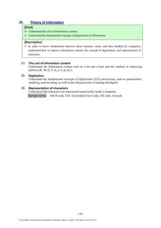 - 30 -
Copyright(c) Information-technology Promotion Agency, Japan. All rights reserved 2012
35. Theory of information
[Goal]
 Understand the unit of information content.
 Understand the fundamental concepts of digitization of information.
[Description]
 In order to know fundamental theories about numeric values and data handled by computers,
understand how to express information content, the concept of digitization, and representation of
characters.
(1) The unit of information content
Understand the information content such as a bit and a byte and the method of expressing
prefixes (K, M, G, T, m, μ, n, p, etc.).
(2) Digitization
Understand the fundamental concepts of digitization (A/D conversion), such as quantization,
sampling, and encoding, as well as the characteristics of analog and digital.
(3) Representation of characters
Understand that characters are represented numerically inside a computer.
Sample terms ASCII code, EUC (Extended Unix Code), JIS code, Unicode
 