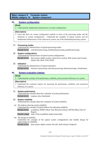 - 35 -
Copyright(c) Information-technology Promotion Agency, Japan. All rights reserved 2012
Major category 8: Computer system
Middle category 16: System component
43. System configuration
[Goal]
 Understand the fundamental characteristics of system configurations.
[Description]
 Learn that there are various configuration methods in terms of the processing modes and the
utilization in system configurations. Understand the examples of typical systems and the
fundamental characteristics of the client/server system, one of the distributed processing systems.
(1) Processing modes
Understand the characteristics of typical processing modes.
Sample terms centralized processing, distributed processing, parallel processing
(2) System configurations
Understand the characteristics of typical system configurations.
Sample terms dual system, duplex system, client/server system, Web system, peer-to-peer,
cluster, thin client, NAS, RAID
(3) Utilization
Understand the characteristics of typical utilization.
Sample terms interactive processing, real-time processing, batch processing, virtualization
44. System evaluation indexes
[Goal]
 Understand the concepts of the performance, reliability, and economical efficiency of a system.
[Description]
 Understand the evaluation indexes for measuring the performance, reliability, and economical
efficiency of a system.
(1) System performance
Understand the concepts about the evaluation of system performance.
Sample terms response time, benchmark
(2) System reliability
Understand the concepts about the evaluation of system reliability.
(a) The indexes showing system reliability
Understand the concepts of typical indexes for indicating reliability.
Sample terms availability, MTBF (Mean Time Between Failure), MTTR (Mean Time To
Repair)
Sample usage study of the availability improvement plan
(b) The design of reliability
Understand the concepts of the typical system configurations and reliable design for
improvement in reliability.
Sample terms dual system, duplex system, fail safe, fault tolerant, foolproof
 
