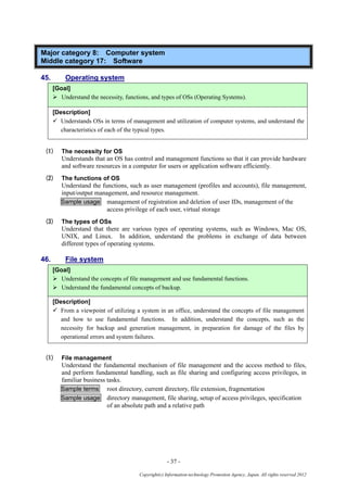 - 37 -
Copyright(c) Information-technology Promotion Agency, Japan. All rights reserved 2012
Major category 8: Computer system
Middle category 17: Software
45. Operating system
[Goal]
 Understand the necessity, functions, and types of OSs (Operating Systems).
[Description]
 Understands OSs in terms of management and utilization of computer systems, and understand the
characteristics of each of the typical types.
(1) The necessity for OS
Understands that an OS has control and management functions so that it can provide hardware
and software resources in a computer for users or application software efficiently.
(2) The functions of OS
Understand the functions, such as user management (profiles and accounts), file management,
input/output management, and resource management.
Sample usage management of registration and deletion of user IDs, management of the
access privilege of each user, virtual storage
(3) The types of OSs
Understand that there are various types of operating systems, such as Windows, Mac OS,
UNIX, and Linux. In addition, understand the problems in exchange of data between
different types of operating systems.
46. File system
[Goal]
 Understand the concepts of file management and use fundamental functions.
 Understand the fundamental concepts of backup.
[Description]
 From a viewpoint of utilizing a system in an office, understand the concepts of file management
and how to use fundamental functions. In addition, understand the concepts, such as the
necessity for backup and generation management, in preparation for damage of the files by
operational errors and system failures.
(1) File management
Understand the fundamental mechanism of file management and the access method to files,
and perform fundamental handling, such as file sharing and configuring access privileges, in
familiar business tasks.
Sample terms root directory, current directory, file extension, fragmentation
Sample usage directory management, file sharing, setup of access privileges, specification
of an absolute path and a relative path
 