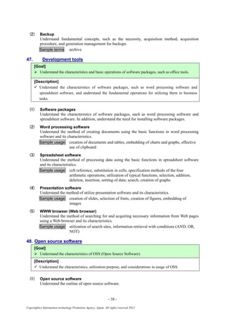 - 38 -
Copyright(c) Information-technology Promotion Agency, Japan. All rights reserved 2012
(2) Backup
Understand fundamental concepts, such as the necessity, acquisition method, acquisition
procedure, and generation management for backups.
Sample terms archive
47. Development tools
[Goal]
 Understand the characteristics and basic operations of software packages, such as office tools.
[Description]
 Understand the characteristics of software packages, such as word processing software and
spreadsheet software, and understand the fundamental operations for utilizing them in business
tasks.
(1) Software packages
Understand the characteristics of software packages, such as word processing software and
spreadsheet software. In addition, understand the need for installing software packages.
(2) Word processing software
Understand the method of creating documents using the basic functions in word processing
software and its characteristics.
Sample usage creation of documents and tables, embedding of charts and graphs, effective
use of clipboard
(3) Spreadsheet software
Understand the method of processing data using the basic functions in spreadsheet software
and its characteristics.
Sample usage cell reference, substitution in cells; specification methods of the four
arithmetic operations; utilization of typical functions; selection, addition,
deletion, insertion, sorting of data; search, creation of graphs
(4) Presentation software
Understand the method of utilize presentation software and its characteristics.
Sample usage creation of slides, selection of fonts, creation of figures, embedding of
images
(5) WWW browser (Web browser)
Understand the method of searching for and acquiring necessary information from Web pages
using a Web browser and its characteristics.
Sample usage utilization of search sites, information retrieval with conditions (AND, OR,
NOT)
48. Open source software
[Goal]
 Understand the characteristics of OSS (Open Source Software).
[Description]
 Understand the characteristics, utilization purpose, and considerations in usage of OSS.
(1) Open source software
Understand the outline of open source software.
 