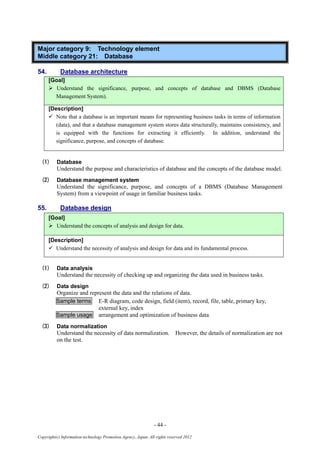 - 44 -
Copyright(c) Information-technology Promotion Agency, Japan. All rights reserved 2012
Major category 9: Technology element
Middle category 21: Database
54. Database architecture
[Goal]
 Understand the significance, purpose, and concepts of database and DBMS (Database
Management System).
[Description]
 Note that a database is an important means for representing business tasks in terms of information
(data), and that a database management system stores data structurally, maintains consistency, and
is equipped with the functions for extracting it efficiently. In addition, understand the
significance, purpose, and concepts of database.
(1) Database
Understand the purpose and characteristics of database and the concepts of the database model.
(2) Database management system
Understand the significance, purpose, and concepts of a DBMS (Database Management
System) from a viewpoint of usage in familiar business tasks.
55. Database design
[Goal]
 Understand the concepts of analysis and design for data.
[Description]
 Understand the necessity of analysis and design for data and its fundamental process.
(1) Data analysis
Understand the necessity of checking up and organizing the data used in business tasks.
(2) Data design
Organize and represent the data and the relations of data.
Sample terms E-R diagram, code design, field (item), record, file, table, primary key,
external key, index
Sample usage arrangement and optimization of business data
(3) Data normalization
Understand the necessity of data normalization. However, the details of normalization are not
on the test.
 