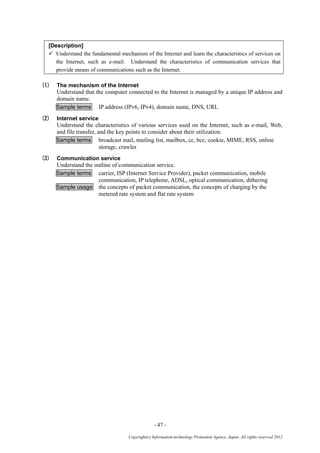 - 47 -
Copyright(c) Information-technology Promotion Agency, Japan. All rights reserved 2012
[Description]
 Understand the fundamental mechanism of the Internet and learn the characteristics of services on
the Internet, such as e-mail. Understand the characteristics of communication services that
provide means of communications such as the Internet.
(1) The mechanism of the Internet
Understand that the computer connected to the Internet is managed by a unique IP address and
domain name.
Sample terms IP address (IPv6, IPv4), domain name, DNS, URL
(2) Internet service
Understand the characteristics of various services used on the Internet, such as e-mail, Web,
and file transfer, and the key points to consider about their utilization.
Sample terms broadcast mail, mailing list, mailbox, cc, bcc, cookie, MIME, RSS, online
storage, crawler
(3) Communication service
Understand the outline of communication service.
Sample terms carrier, ISP (Internet Service Provider), packet communication, mobile
communication, IP telephone, ADSL, optical communication, dithering
Sample usage the concepts of packet communication, the concepts of charging by the
metered rate system and flat rate system
 
