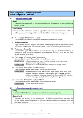 - 48 -
Copyright(c) Information-technology Promotion Agency, Japan. All rights reserved 2012
Major category 9: Technology element
Middle category 23: Security
61. Information security
[Goal]
 Understand the fundamentals of information security from the viewpoint of safe activities in a
network society.
[Description]
 Understand that information security is required to collect and utilize information safely. In
addition, understand what types of threats and vulnerabilities to information security exist.
(1) The concepts of information security
Understand the fundamental concepts and the purpose of information security.
(2) Information assets
Understand that there are customer information, sales information, intellectual property related
information, and personnel information as typical types of information assets in a company.
(3) Threat and vulnerability
Understand the types of typical threats to information security, and the fundamental ways of
coping with them. In addition, understand the vulnerability, which is a factor that may cause
security incidents or accidents.
(a) The types and the characteristics of human threats
Understand the types and characteristics of typical human threats.
Sample terms leakage, loss, damage, peep, spoofing, cracking, social engineering,
operational error, targeted attack
Sample usage management of information based on information security policies
(b) The types and characteristics of technical threats
Understand the types and characteristics of typical technical threats.
Sample terms malware (computer virus, bot, spyware), worm, Trojan horse, micro virus,
Gumblar, key logger, phishing, DoS (Denial of Service) attack, zero-day
attack, password crack (dictionary attack, brute force attack), SQL injection,
cross-site scripting, security hole, backdoor, file sharing software
(c) The types and characteristics of physical threats
Understand the types and characteristics of typical physical threats.
Sample terms disaster, destruction, sabotage
62. Information security management
[Goal]
 Understand the fundamental concepts about information security management.
[Description]
 Understand the necessity for risk management. In addition, as part of that, understand the
purpose and the fundamental concepts of information security management, as well as protection
of personal information.
 