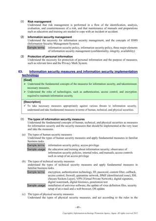 - 49 -
Copyright(c) Information-technology Promotion Agency, Japan. All rights reserved 2012
(1) Risk management
Understand that risk management is performed in a flow of the identification, analysis,
evaluation, and countermeasure of a risk, and that maintenance of manuals and preparations
such as education and training are needed to cope with an incident or accident.
(2) Information security management
Understand the necessity for information security management, and the concepts of ISMS
(Information Security Management System).
Sample terms information security policy, information security policy, three major elements
of information security management (confidentiality, integrity, availability)
(3) Protection of personal information
Understand the necessity for protection of personal information and the purpose of measures,
such as relevant laws and the Privacy Mark System.
63. Information security measures and information security implementation
technology
[Goal]
 Understand the fundamental concepts of the measures for information security, and takeminimum
necessary measures.
 Understand the roles of technologies, such as authentication, access control, and encryption
required to maintain information security.
[Description]
 To take necessary measures appropriately against various threats to information security,
understand and take fundamental measures in terms of human, technical, and physical securities.
(1) The types of information security measures
Understand the fundamental concepts of human, technical, and physical securities as measures
for information security and the security measures that should be implemented at the very least
and take the measures.
(a) The types of human security measures
Understand the types of human security measures and apply fundamental measures in familiar
business tasks.
Sample terms information security policy, access privilege
Sample usage the education and training about information security; observance of
information security policies, internal rules, and manuals; access controls
such as setup of an access privilege
(b) The types of technical security measures
understand the types of technical security measures and apply fundamental measures in
familiar business tasks.
Sample terms encryption, authentication technology, ID, password, content filter, callback,
access control, firewall, quarantine network, DMZ (demilitarized zone), SSL
(Secure Sockets Layer), VPN (Virtual Private Network), digital signature,
digital watermark, digital forensics, penetration test
Sample usage installation of antivirus software, the update of virus definition files, security
setup of an e-mail and a web browser, OS update
(c) The types of physical security measures
Understand the types of physical security measures, and act according to the rules in the
 