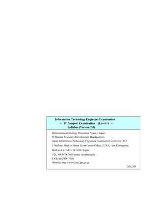 Information Technology Engineers Examination
－ IT Passport Examination (Level 1) －
Syllabus (Version 2.0)
Information-technology Promotion Agency, Japan
IT Human Resources Development Headquarters,
Japan Information-Technology Engineers Examination Center (JITEC)
15th floor, Bunkyo Green Court Center Office, 2-28-8, Hon-Komagome,
Bunkyo-ku, Tokyo 113-8663 Japan
TEL: 03-5978-7600 (main switchboard)
FAX: 03-5978-7610
Website: http://www.jitec.ipa.go.jp
2012-05
 