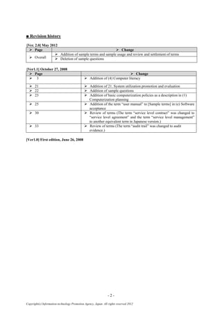 - 2 -
Copyright(c) Information-technology Promotion Agency, Japan. All rights reserved 2012
■ Revision history
[Ver. 2.0] May 2012
 Page  Change
 Overall
 Addition of sample terms and sample usage and review and settlement of terms
 Deletion of sample questions
[Ver1.1] October 27, 2008
 Page  Change
 3  Addition of (4) Computer literacy
 21  Addition of 21. System utilization promotion and evaluation
 22  Addition of sample questions
 23  Addition of basic computerization policies as a description in (1)
Computerization planning
 25  Addition of the term “user manual” to [Sample terms] in (e) Software
acceptance
 30  Review of terms (The term “service level contract” was changed to
“service level agreement” and the term “service level management”
to another equivalent term in Japanese version.)
 33  Review of terms (The term “audit trail” was changed to audit
evidence.)
[Ver1.0] First edition, June 26, 2008
 
